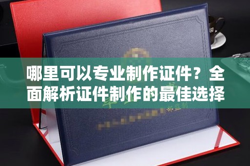 龙华哪里可以专业制作证件？全面解析证件制作的最佳选择